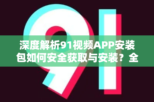 深度解析91视频APP安装包如何安全获取与安装？全面指南来了！-第1张图片-91视频-每日高清电影