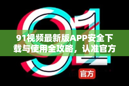 91视频最新版APP安全下载与使用全攻略，认准官方渠道，谨防风险陷阱